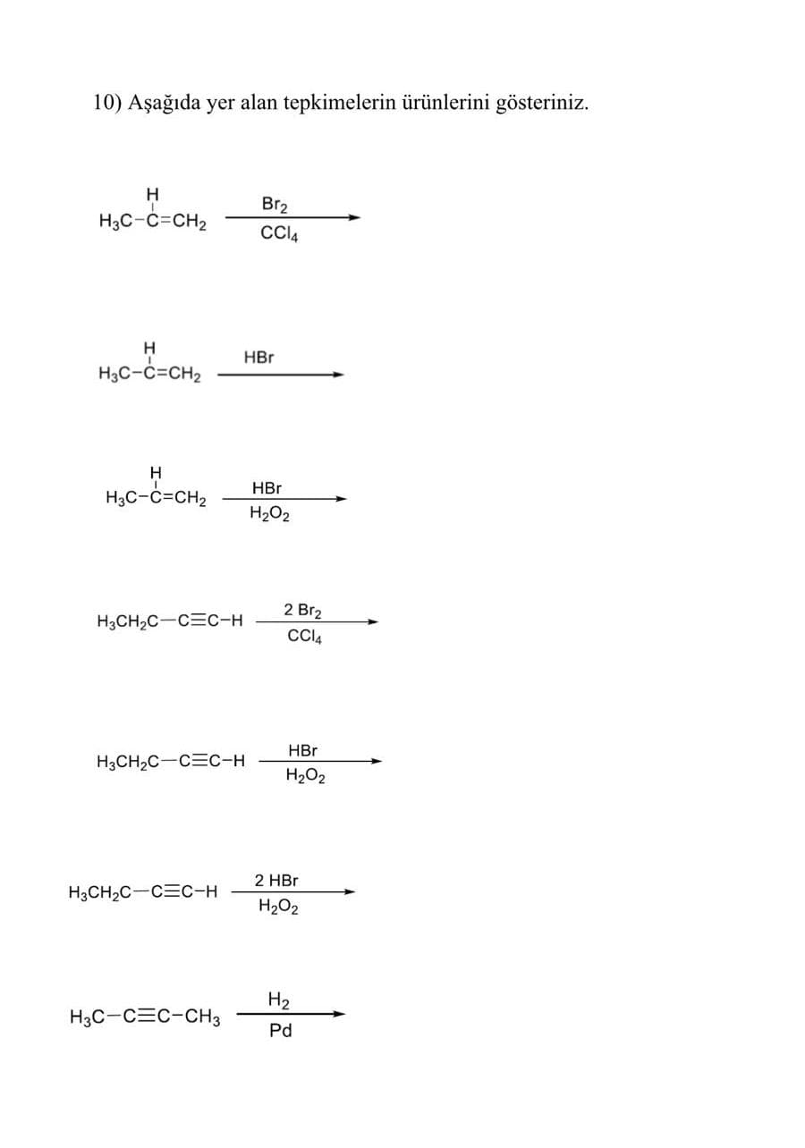 10) Aşağıda yer alan tepkimelerin ürünlerini gösteriniz.
H
Br2
H3C-C=CH2
CI4
H
HBr
H3C-c=CH2
HBr
H,C-c=CH2
H2O2
2 Br2
H3CH2C-CEC-H
HBr
H3CH2C-CEC-H
H2O2
2 HBr
H3CH2C-CEC-H
H2O2
H2
H3C-CEC-CH3
Pd
