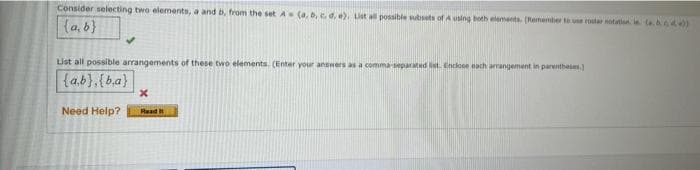 Consider selecting two elements, a and b, from the set A (a, b, . d, e). Ut all possible bsets of A using both elements. (Remember to ue rostar notation. i a )
{a, b}
List all possible arrangements of these two elements. (Enter your answers as a comma eparatd t. Enclose each arangement in parentheie)
{a.b},{ba}
Need Help?
Read t
