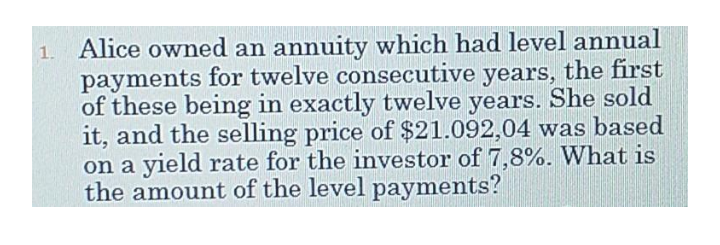 1. Alice owned an annuity which had level annual
payments for twelve consecutive years, the first
of these being in exactly twelve years. She sold
it, and the selling price of $21.092,04 was based
on a yield rate for the investor of 7,8%. What is
the amount of the level payments?
