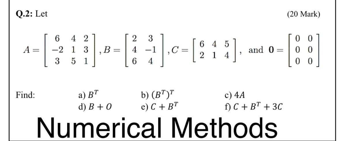 Q.2: Let
(20 Mark)
0 0
0 0
0 0
4 2
2
3
6 4 5
A
-2 1 3
В
4
and 0
2 1
4
3
5 1
6.
а) ВТ
d) В +0
b) (B")"
e) C + BT
c) 4A
f) C + B" + 3C
Find:
Numerical Methods
