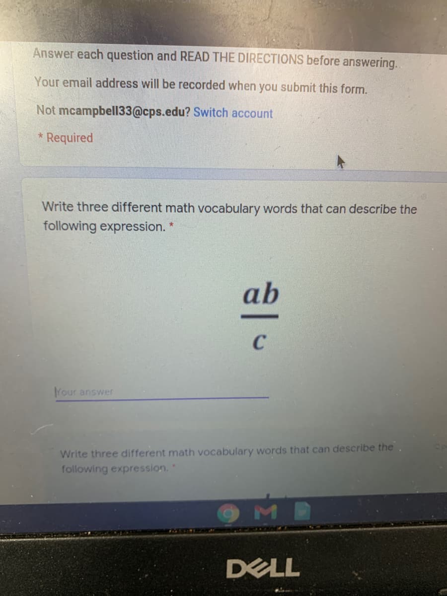 Answer each question and READ THE DIRECTIONS before answering.
Your email address will be recorded when you submit this form.
Not mcampbell33@cps.edu? Switch account
* Required
Write three different math vocabulary words that can describe the
following expression. *
ab
C
Your answer
Write three different math vocabulary words that can describe the.
following expression.
DELL
