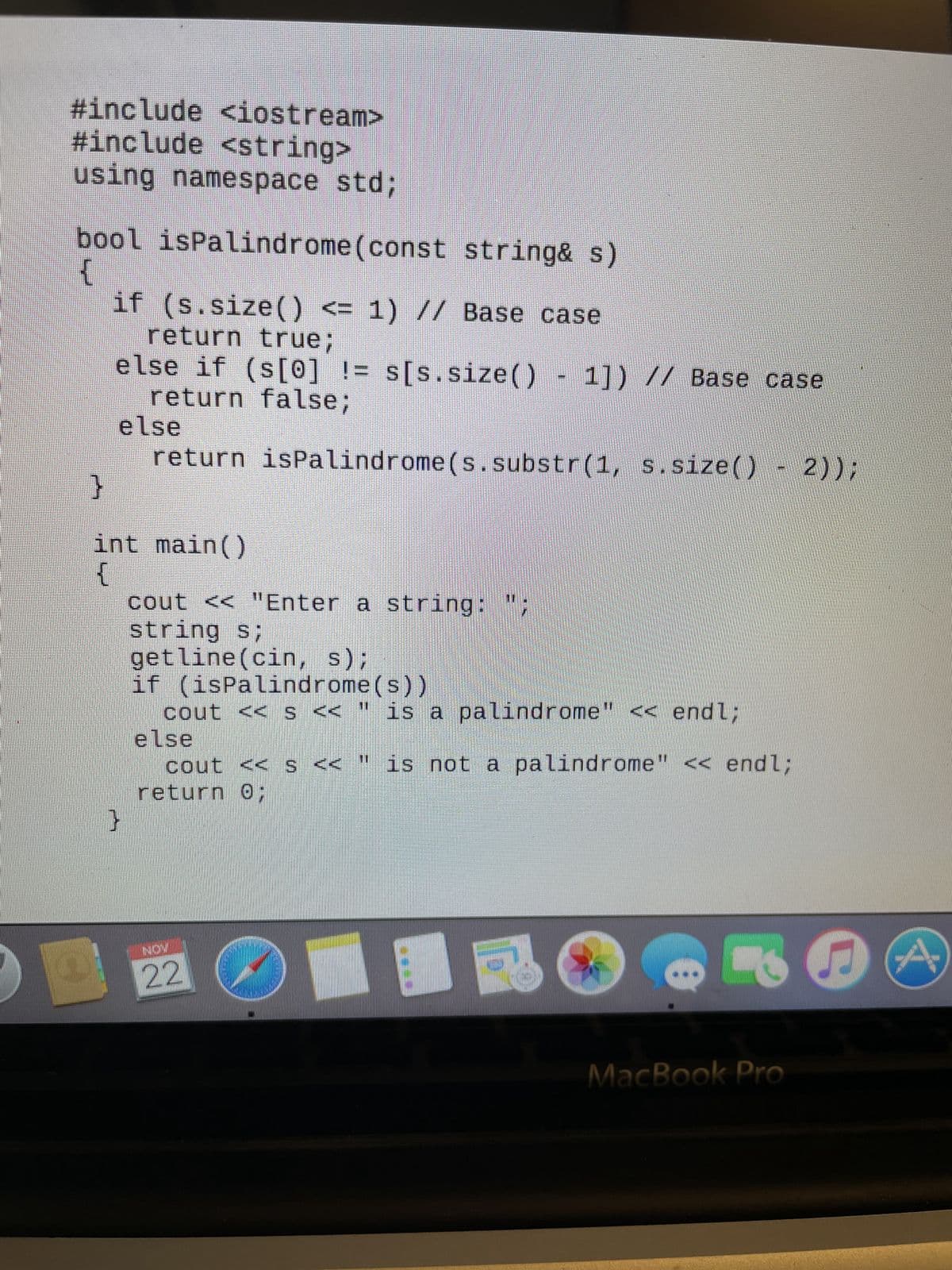 #include <iostream>
#include <string>
using namespace std;
bool isPalindrome(const string& s)
{
if (s.size() <= 1) // Base case
return true;
else if (s[0] != s[s.size() - 1]) // Base case
return false;
else
return ispalindrome (s.substr(1, s.size() -2));
}
int main()
{
}
cout << "Enter a string: ";
string s;
getline(cin, s);
if (isPalindrome(s))
cout << s << " is a palindrome << endl;
else
cout << s << " is not a palindrome" << endl;
return 0;
22
O
MacBook Pro
2
A