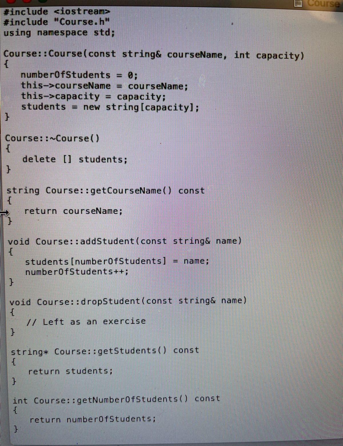 #include <iostream>
#include "Course.h"
using namespace std;
Course::Course(const
{
}
Course::~Course()
4
}
string& courseName, int capacity)
= 0;
numberOfStudents
this->courseName
= courseName;
this->capacity = capacity;
students = new string [capacity];
string Course::getCourseName() const
K
}
delete [] students;
void Course::addStudent (const string& name)
{
students [numberOfStudents] = name;
return courseName;
}
void Course::dropStudent (const string& name)
H
// Left as an exercise
}
52
numberOfStudents++;
string Course::getStudents() const
{
}
int
{
return students;
Course::getNumberOfStudents() const
return numberOfStudents;
Course