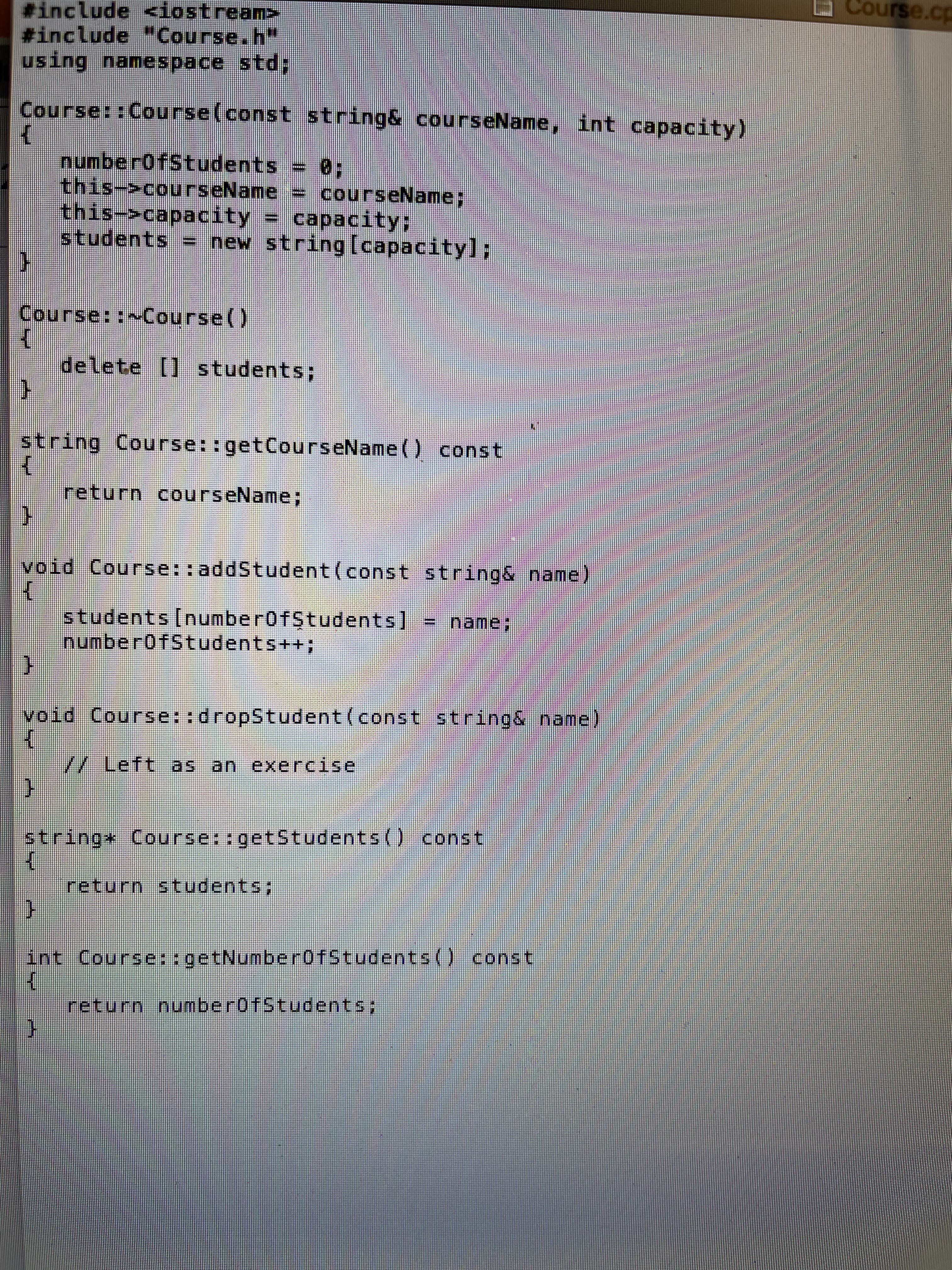 #include <iostream>
#include "Course.h"
using namespace std;
Course::Course(const string& courseName, int capacity)
{
F
numberOfStudents = 8:
this->courseName = courseName;
this->capacity = capacity;
students = new string[capacity];
Course::~Course()
delete [] students;
string Course::getCourseName() const
{
}
void Course::addStudent (const string& name)
{
return courseName;
students [numberOfStudents]
numberOfStudents++;
Semnal
name:
}
void Course::dropStudent (const string& name)
X
// Left as an exercise
C
string* Course::getStudents() const
K
return students;
int Course::getNumberOfStudents() const
K
return numberOfStudents;
Course.cp