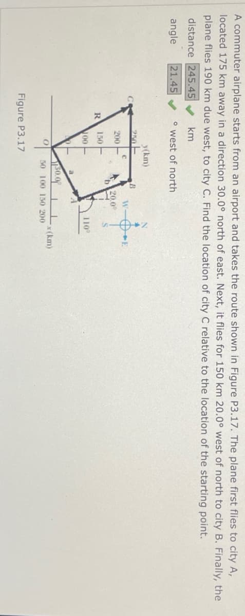 A commuter airplane starts from an airport and takes the route shown in Figure P3.17. The plane first flies to city A,
located 175 km away in a direction 30.0° north of east. Next, it flies for 150 km 20.0° west of north to city B. Finally, the
plane flies 190 km due west, to city C. Find the location of city C relative to the location of the starting point.
distance 245.45 ✔
angle 21.45
km
° west of north
250
y(km)
B
C
W-
200
20.0°
R
150
00
110°
$0.0
x(km)
0
50 100 150 200
Figure P3.17