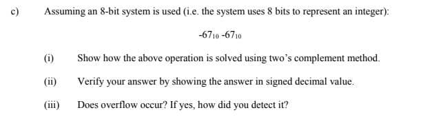 Assuming an 8-bit system is used (i.e. the system uses 8 bits to represent an integer):
-6710 -6710
(i)
Show how the above operation is solved using two's complement method.
(ii)
Verify your answer by showing the answer in signed decimal value.
(iii)
Does overflow occur? If yes, how did you detect it?
