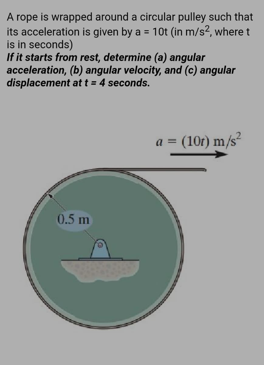 A rope is wrapped around a circular pulley such that
its acceleration is given by a = 10t (in m/s?, where t
is in seconds)
If it starts from rest, determine (a) angular
acceleration, (b) angular velocity, and (c) angular
displacement at t = 4 seconds.
%3D
.2
a = (10r) m/s
%D
0.5 m
