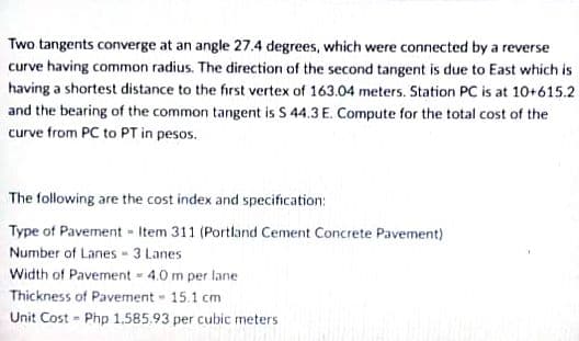 Two tangents converge at an angle 27.4 degrees, which were connected by a reverse
curve having common radius. The direction of the second tangent is due to East which is
having a shortest distance to the first vertex of 163.04 meters. Station PC is at 10+615.2
and the bearing of the common tangent is S 44.3 E. Compute for the total cost of the
curve from PC to PT in pesos.
The following are the cost index and specification:
Type of Pavement - Item 311 (Portland Cement Concrete Pavement)
Number of Lanes- 3 Lanes
Width of Pavement - 4.0 m per lane
Thickness of Pavement 15.1 cm
Unit Cost - Php 1,585.93 per cubic meters
