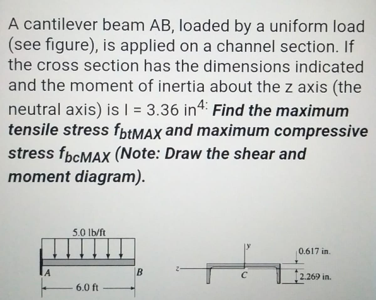 A cantilever beam AB, loaded by a uniform load
(see figure), is applied on a channel section. If
the cross section has the dimensions indicated
and the moment of inertia about the z axis (the
neutral axis) is I = 3.36 in4: Find the maximum
tensile stress fbtMAX and maximum compressive
%D
stress fpcMAX (Note: Draw the shear and
moment diagram).
5.0 lb/ft
0.617 in.
2.269 in.
6.0 ft
