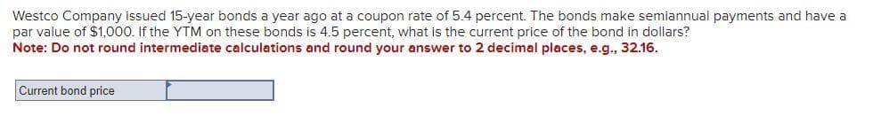 Westco Company issued 15-year bonds a year ago at a coupon rate of 5.4 percent. The bonds make semiannual payments and have a
par value of $1,000. If the YTM on these bonds is 4.5 percent, what is the current price of the bond in dollars?
Note: Do not round intermediate calculations and round your answer to 2 decimal places, e.g., 32.16.
Current bond price