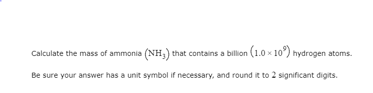 Calculate the mass of ammonia (NH3) that contains a billion (1.0 × 10°) hydrogen atoms.
Be sure your answer has a unit symbol if necessary, and round it to 2 significant digits.
