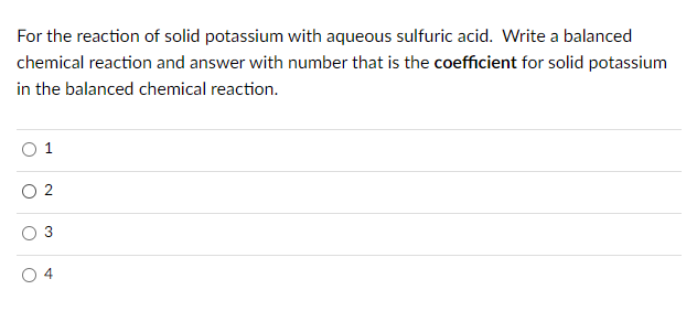 For the reaction of solid potassium with aqueous sulfuric acid. Write a balanced
chemical reaction and answer with number that is the coefficient for solid potassium
in the balanced chemical reaction.
O 2
