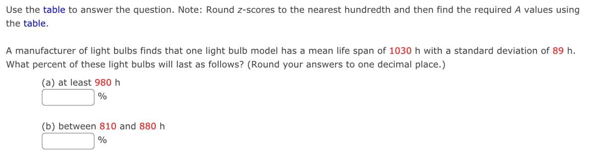 Use the table to answer the question. Note: Round z-scores to the nearest hundredth and then find the required A values using
the table.
A manufacturer of light bulbs finds that one light bulb model has a mean life span of 1030 h with a standard deviation of 89 h.
What percent of these light bulbs will last as follows? (Round your answers to one decimal place.)
(a) at least 980 h
%
(b) between 810 and 880 h
%