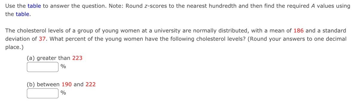 Use the table to answer the question. Note: Round z-scores to the nearest hundredth and then find the required A values using
the table.
The cholesterol levels of a group of young women at a university are normally distributed, with a mean of 186 and a standard
deviation of 37. What percent of the young women have the following cholesterol levels? (Round your answers to one decimal
place.)
(a) greater than 223
%
(b) between 190 and 222
%