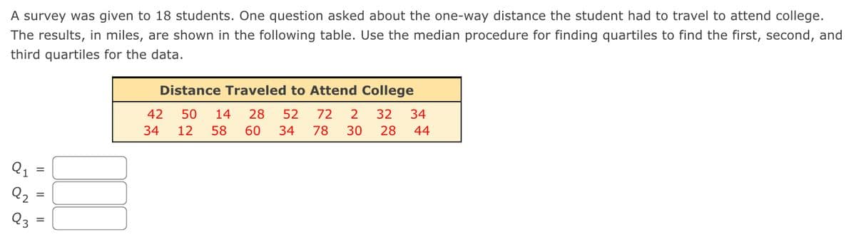 A survey was given to 18 students. One question asked about the one-way distance the student had to travel to attend college.
The results, in miles, are shown in the following table. Use the median procedure for finding quartiles to find the first, second, and
third quartiles for the data.
Q2
Distance Traveled to Attend College
32
42
50 14 28 52
34 12 58
72
2
60 34 78 30 28
34
44