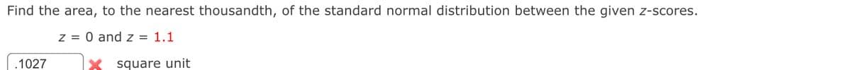 Find the area, to the nearest thousandth, of the standard normal distribution between the given z-scores.
z = 0 and z = 1.1
.1027
square unit