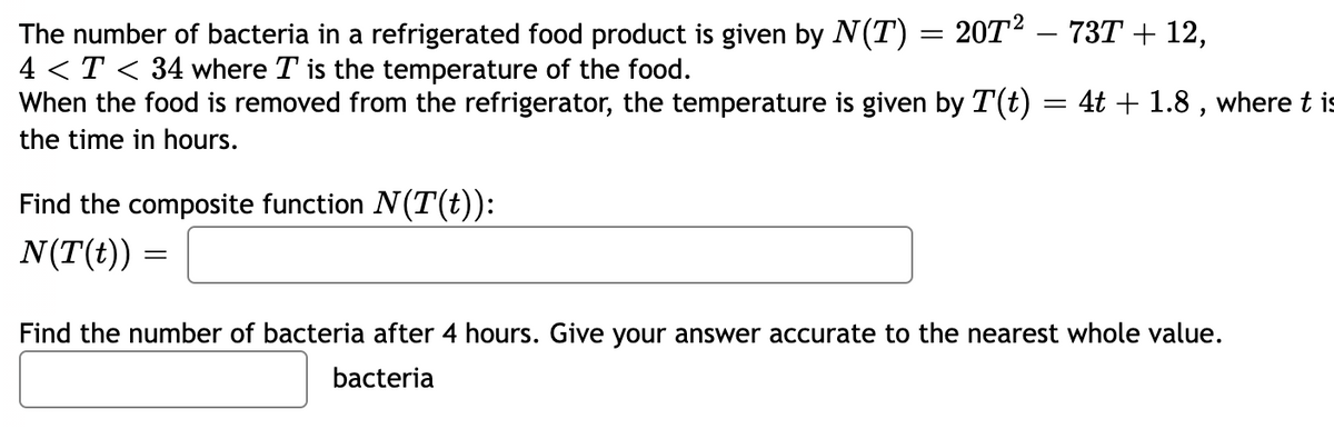 The number of bacteria in a refrigerated food product is given by N(T) = 20T² – 73T + 12,
4 < T < 34 where T is the temperature of the food.
When the food is removed from the refrigerator, the temperature is given by T(t) = 4t + 1.8 , where t is
the time in hours.
Find the composite function N(T(t)):
N(T(t))
Find the number of bacteria after 4 hours. Give your answer accurate to the nearest whole value.
bacteria

