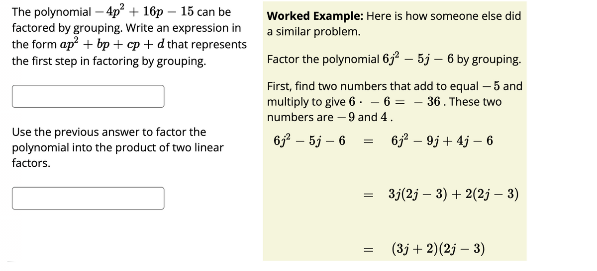 The polynomial – 4p“ + 16p – 15 can be
factored by grouping. Write an expression in
the form ap + bp + cp + d that represents
Worked Example: Here is how someone else did
a similar problem.
the first step in factoring by grouping.
Factor the polynomial 6j – 5j – 6 by grouping.
First, find two numbers that add to equal – 5 and
multiply to give 6 · – 6 =
numbers are – 9 and 4.
–36. These two
-
Use the previous answer to factor the
polynomial into the product of two linear
652 – 5j – 6
6j2 – 9j + 4j – 6
factors.
3j(2j – 3) + 2(2j – 3)
(3j+ 2)(2j – 3)
