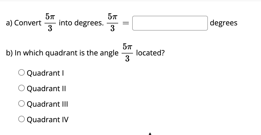 a) Convert
into degrees.
3
3
degrees
b) In which quadrant is the angle
located?
3
Quadrant I
Quadrant II
Quadrant III
O Quadrant IV
||
