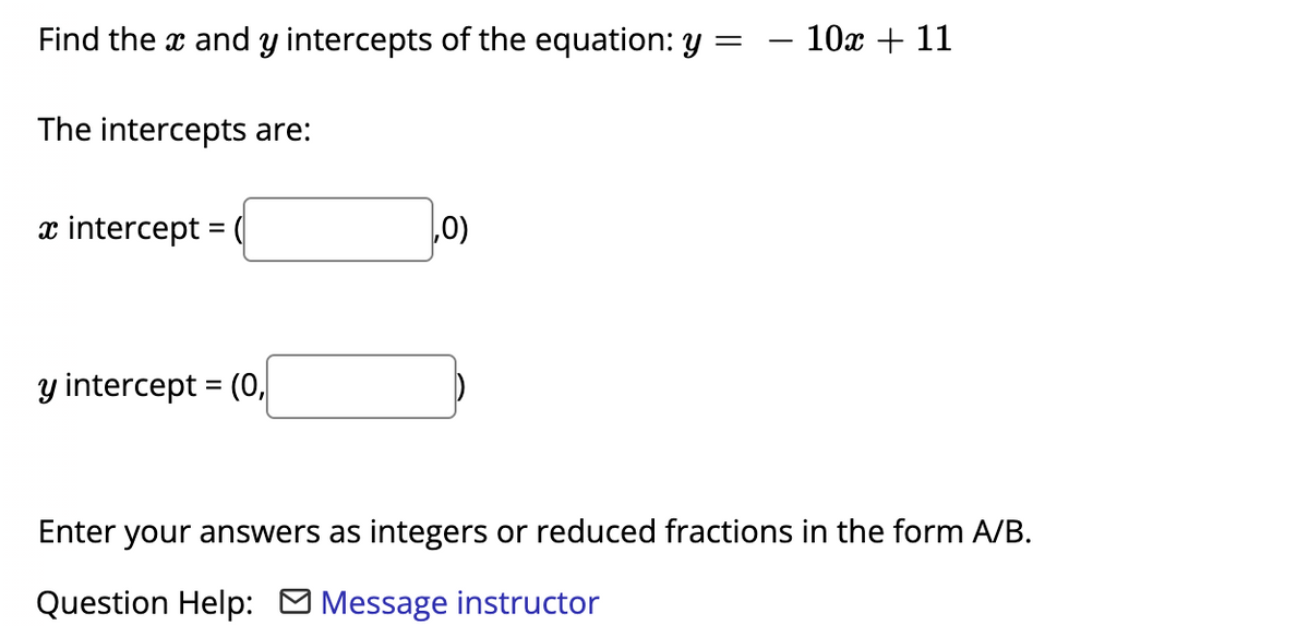 Find the x and y intercepts of the equation: y
- 10x + 11
The intercepts are:
x intercept = (
0)
y intercept = (0,
Enter your answers as integers or reduced fractions in the form A/B.
Question Help: O Message instructor
