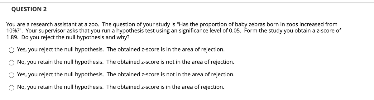 QUESTION 2
You are a research assistant at a zoo. The question of your study is "Has the proportion of baby zebras born in zoos increased from
10%?". Your supervisor asks that you run a hypothesis test using an significance level of 0.05. Form the study you obtain a z-score of
1.89. Do you reject the null hypothesis and why?
Yes, you reject the null hypothesis. The obtained z-score is in the area of rejection.
No, you retain the null hypothesis. The obtained z-score is not in the area of rejection.
Yes, you reject the null hypothesis. The obtained z-score is not in the area of rejection.
No, you retain the null hypothesis. The obtained z-score is in the area of rejection.
