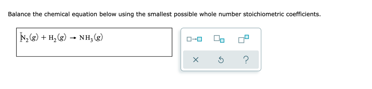 Balance the chemical equation below using the smallest possible whole number stoichiometric coefficients.
N, (g) + H, (g) →
NH3 (g)
