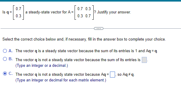 0.7
-[B].
0.3
Is q =
a steady-state vector for A=
0.7 0.3
0.3 0.7
? Justify your answer.
Select the correct choice below and, if necessary, fill in the answer box to complete your choice.
O A. The vector q is a steady state vector because the sum of its entries is 1 and Aq=q.
O B. The vector q is not a steady state vector because the sum of its entries is
(Type an integer or a decimal.)
C. The vector q is not a steady state vector because Aq=
(Type an integer or decimal for each matrix element.)
so Aq #q.