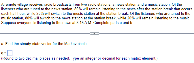 A remote village receives radio broadcasts from two radio stations, a news station and a music station. Of the
listeners who are tuned to the news station, 80% will remain listening to the news after the station break that occurs
each half hour, while 20% will switch to the music station at the station break. Of the listeners who are tuned to the
music station, 80% will switch to the news station at the station break, while 20% will remain listening to the music.
Suppose everyone is listening to the news at 8:15 A.M. Complete parts a and b.
a. Find the steady-state vector for the Markov chain.
q=
(Round to two decimal places as needed. Type an integer or decimal for each matrix element.)