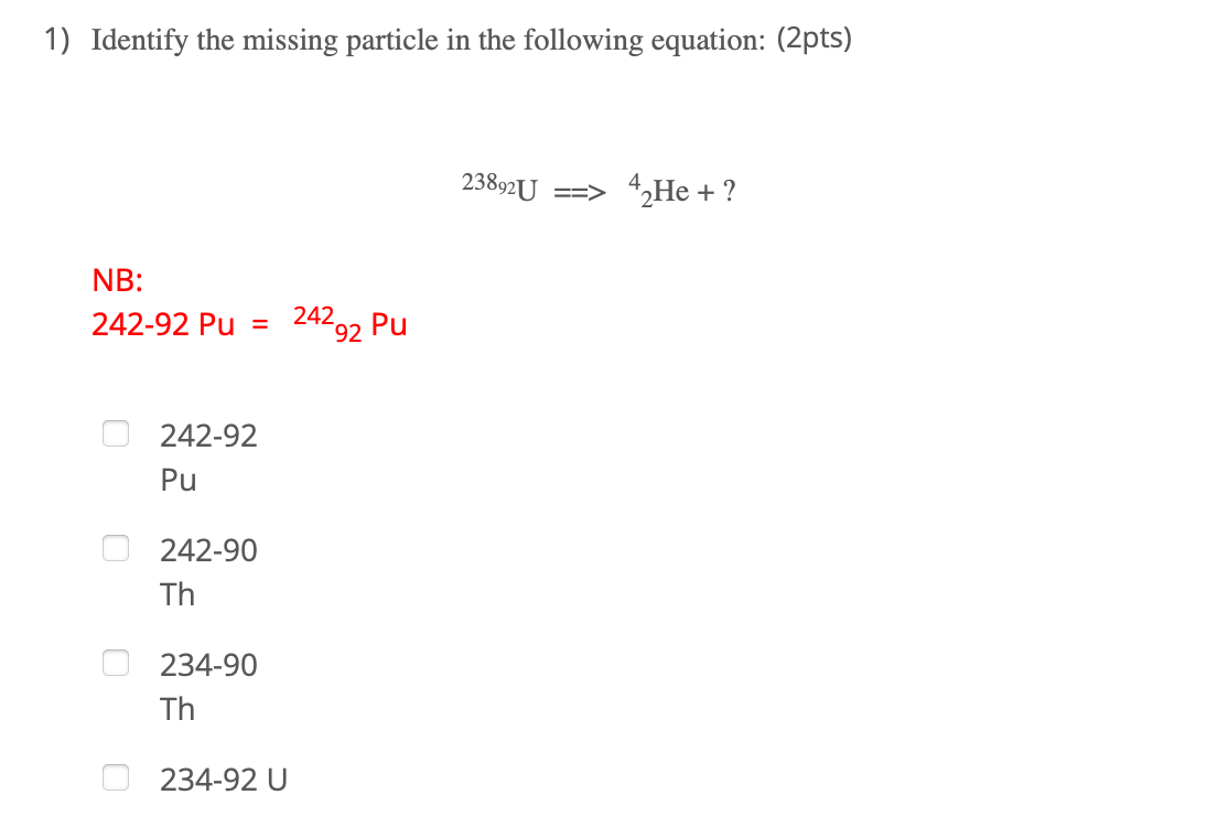 1) Identify the missing particle in the following equation: (2pts)
23892U
==> 4,He + ?
NB:
242-92 Pu
242 Pu
%3D
92
242-92
Pu
242-90
Th
234-90
Th
234-92 U
