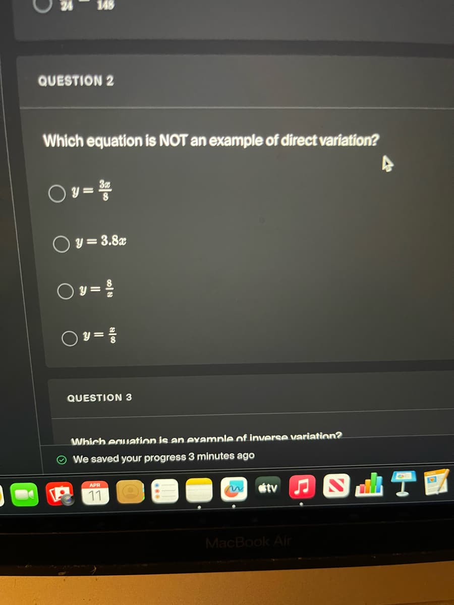 148
QUESTION 2
Which equation is NOT an example of direct variation?
3x
y = 3.8x
y=
○ 3 = 1/10
QUESTION 3
Which equation is an example of inverse variation?
We saved your progress 3 minutes ago
APR
11
tv♫
MacBook Air
A
M