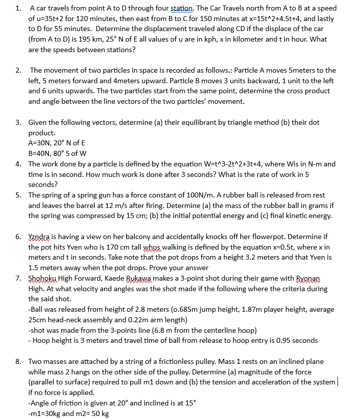 1. A car travels from point A to D through four station. The Car Travels north from A to B at a speed
of u=35t+2 for 120 minutes, then east from B to C for 150 minutes at x=15t^2+4.5t+4, and lastly
to D for 55 minutes. Determine the displacement traveled along CD if the displace of the car
(from A to D) is 195 km, 25° N of E all values of u are in kph, x in kilometer and t in hour. What
are the speeds between stations?
2. The movement of two particles in space is recorded as follows.: Particle A moves 5meters to the
left, 5 meters forward and 4meters upward. Particle B moves 3 units backward, 1 unit to the left
and 6 units upwards. The two particles start from the same point, determine the cross product
and angle between the line vectors of the two particles' movement.
3. Given the following vectors, determine (a) their equilibrant by triangle method (b) their dot
product.
A=30N, 20° N of E
B=40N, 80° S of W
4. The work done by a particle is defined by the equation W=t^3-2t^2+3t+4, where Wis in N-m and
time is in second. How much work is done after 3 seconds? What is the rate of work in 5
seconds?
5. The spring of a spring gun has a force constant of 100N/m. A rubber ball is released from rest
and leaves the barrel at 12 m/s after firing. Determine (a) the mass of the rubber ball in grams if
the spring was compressed by 15 cm; (b) the initial potential energy and (c) final kinetic energy.
6. Yzndra is having a view on her balcony and accidentally knocks off her flowerpot. Determine if
the pot hits Yven who is 170 cm tall whos walking is defined by the equation x=0.5t, where x in
meters and t in seconds. Take note that the pot drops from a height 3.2 meters and that Yven is
1.5 meters away when the pot drops. Prove your answer
7. Shoboky High Forward, Kaede Rukawa makes a 3-point shot during their game with Ryonan
High. At what velocity and angles was the shot made if the following where the criteria during
the said shot.
-Ball was released from height of 2.8 meters (0.685m jump height, 1.87m player height, average
25cm head-neck assembly and 0.22m arm length)
-shot was made from the 3-points line (6.8 m from the centerline hoop)
- Hoop height is 3 meters and travel time of ball from release to hoop entry is 0.95 seconds
8. Two masses are attached by a string of a frictionless pulley. Mass 1 rests on an inclined plane
while mass 2 hangs on the other side of the pulley. Determine (a) magnitude of the force
(parallel to surface) required to pull m1 down and (b) the tension and acceleration of the system
if no force is applied.
-Angle of friction is given at 20° and inclined is at 15°
-m1=30kg and m2= 50 kg