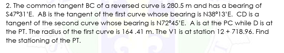 2. The common tangent BC of a reversed curve is 280.5 m and has a bearing of
S47°31'E. AB is the tangent of the first curve whose bearing is N38°13'E. CD is a
tangent of the second curve whose bearing is N72°45'E. A is at the PC while D is at
the PT. The radius of the first curve is 164.41 m. The V1 is at station 12 + 718.96. Find
the stationing of the PT.