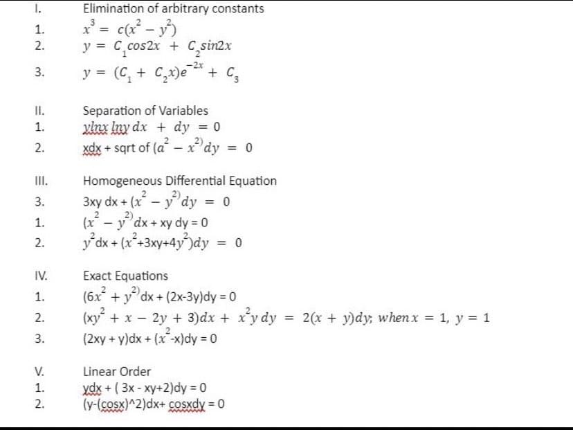 Elimination of arbitrary constants
1.
72
1.
x
==
c(x² - y²)
2.
3.
II.
1.
12
2.
III.
3.
y= = C C₁cos2x + C₂sin2x
-2x
y = (C₁ + C₂x)e + C₁₂
Separation of Variables
ylnx lny dx dy = 0
xdx + sqrt of (a-xdy = 0
Homogeneous Differential Equation
2)
3xy dx+(x²-ydy = 0
2)
ydx + xy dy = 0
y²dx + (x²+3xy+4y²)dy = 0
Exact Equations
2)
(6x² + y² dx + (2x-3y)dy = 0
312
1.
(x
-
2.
≥123
IV.
1.
2.
3.
772
V.
1.
2.
(xy²+x - 2y+3)dx + x²y dy = 2(x + y)dy, when x = 1, y = 1
(2xy + y)dx+(x-x)dy = 0
Linear Order
ydx + ( 3x - xy+2)dy = 0
(y-(cosx)^2)dx+ cosxdy = 0