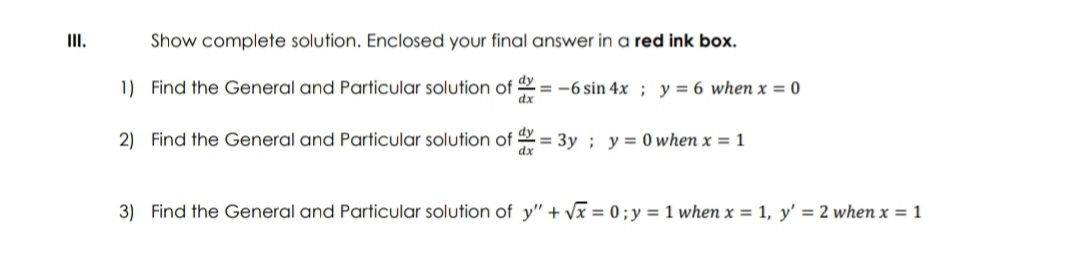 III.
Show complete solution. Enclosed your final answer in a red ink box.
1) Find the General and Particular solution of
-6 sin 4x; y = 6 when x = 0
dx
2) Find the General and Particular solution of dx = 3y; y = 0 when x = 1
dx
3) Find the General and Particular solution of y" + √x = 0; y = 1 when x = 1, y' = 2 when x = 1