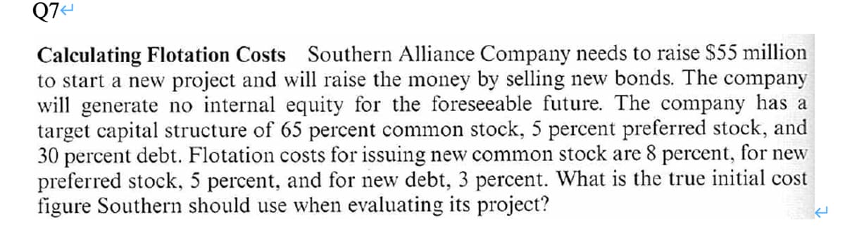 Q7=
Calculating Flotation Costs Southern Alliance Company needs to raise $55 million
to start a new project and will raise the money by selling new bonds. The company
will generate no internal equity for the foreseeable future. The company has a
target capital structure of 65 percent common stock, 5 percent preferred stock, and
30 percent debt. Flotation costs for issuing new common stock are 8 percent, for new
preferred stock, 5 percent, and for new debt, 3 percent. What is the true initial cost
figure Southern should use when evaluating its project?
