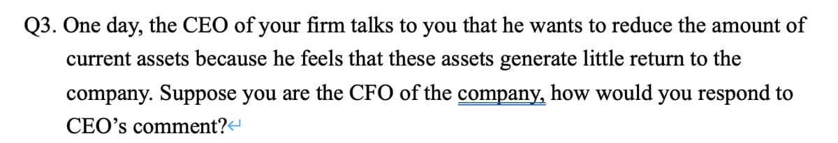 Q3. One day, the CEO of your firm talks to you that he wants to reduce the amount of
current assets because he feels that these assets generate little return to the
company. Suppose you are the CFO of the company, how would you respond to
CEO's comment?
