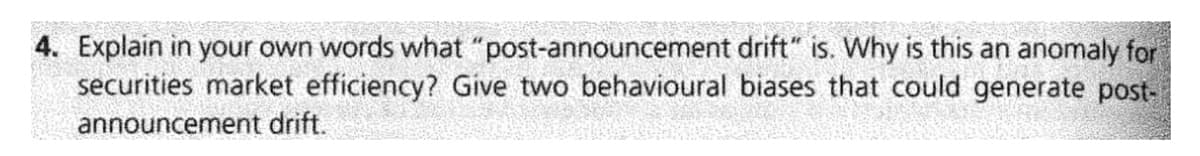 4. Explain in your own words what "post-announcement drift" is. Why is this an anomaly for
securities market efficiency? Give two behavioural biases that could generate post-
announcement drift.
