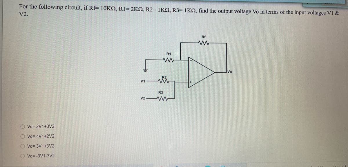 For the following circuit, if Rf= 10KN, R1= 2KN, R2= 1KO, R3= 1KQ, find the output voltage Vo in terms of the input voltages V1 &
V2.
Rf
R1
Vo
V1
R3
v2 W
O Vo= 2V1+3V2
O Vo= 4V1+2V2
O Vo= 3V1+3V2
O Vo= -3V1-3V2
