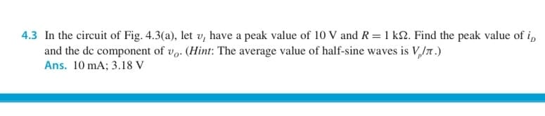 4.3 In the circuit of Fig. 4.3(a), let v, have a peak value of 10 V and R =1 kN. Find the peak value of i,
and the de component of v. (Hint: The average value of half-sine waves is V,JT .)
Ans. 10 mA; 3.18 V
