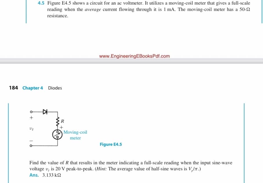 4.5 Figure E4.5 shows a circuit for an ac voltmeter. It utilizes a moving-coil meter that gives a full-scale
reading when the average current flowing through it is 1 mA. The moving-coil meter has a 50-2
resistance.
www.EngineeringEBooksPdf.com
184 Chapter 4 Diodes
R
Moving-coil
meter
Figure E4.5
Find the value of R that results in the meter indicating a full-scale reading when the input sine-wave
voltage v, is 20 V peak-to-peak. (Hint: The average value of half-sine waves is V,Jn.)
Ans. 3.133 k2
