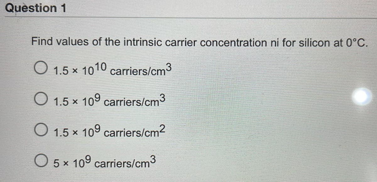 Question 1
Find values of the intrinsic carrier concentration ni for silicon at 0°C.
O 1.5 x 1010 carriers/cm3
O 1.5 x 109 carriers/cm3
O 1.5 x 109 carriers/cm2
O 5 x 109 carriers/cm3
