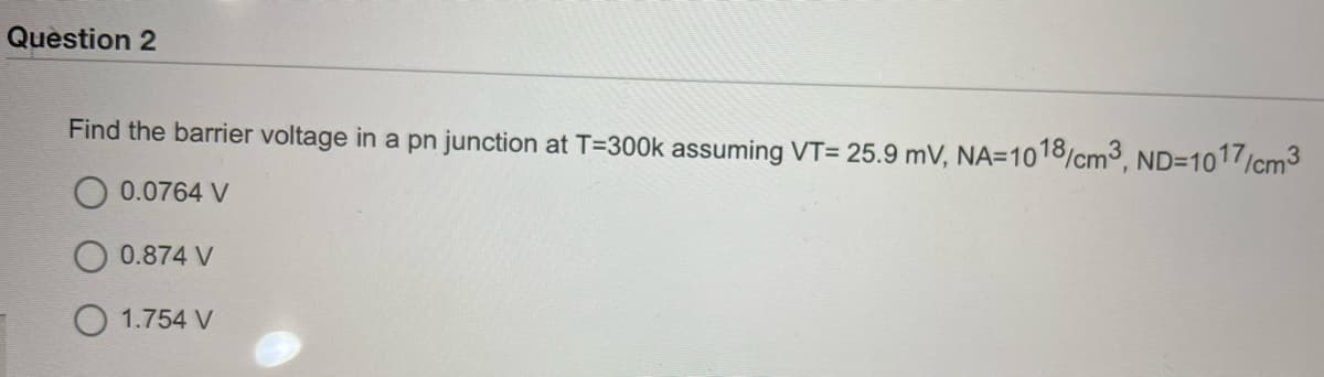 Quèstion 2
Find the barrier voltage in a pn junction at T=3O0k assuming VT= 25.9 mV, NA=1018/cm3, ND=1017/cm3
0.0764 V
0.874 V
O 1.754 V
