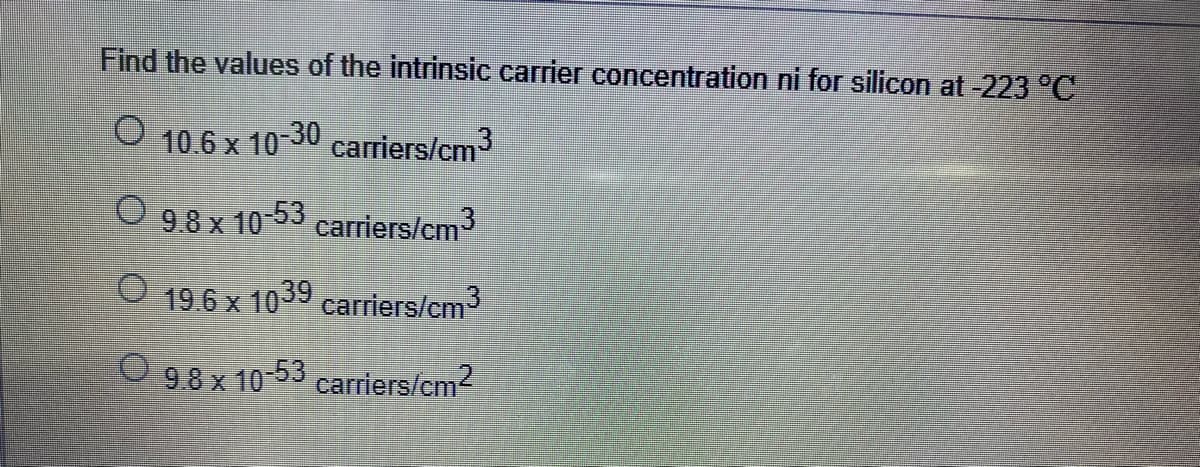 Find the values of the intrinsic carrier concentration ni for silicon at -223 °C
O 10.6x 10-30 carriers/cm3
9.8 x 10-53 carriers/cm3
19.6 x 1039
carriers/cm
O 98 x 10-53 carriers/cm2
