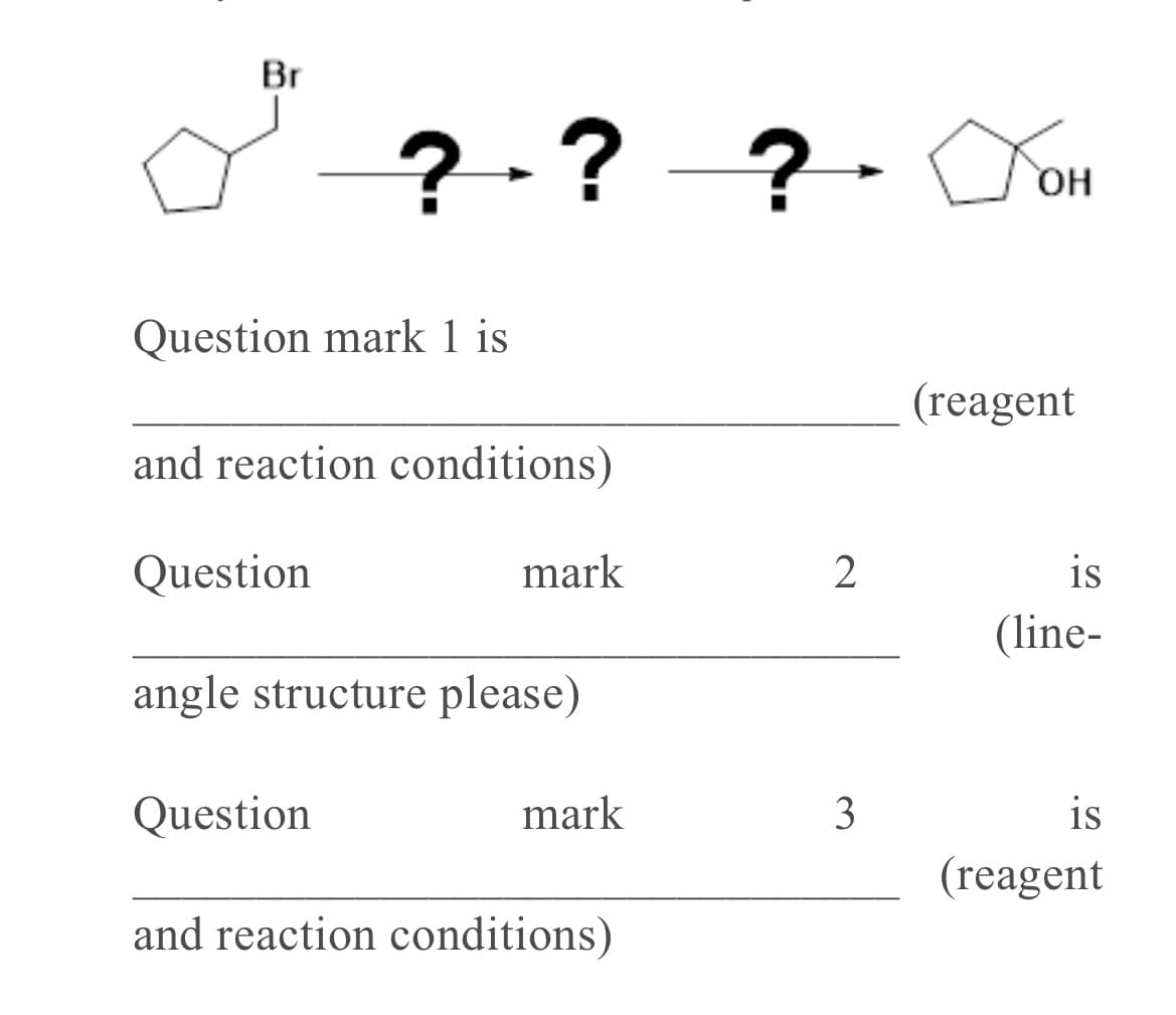 Br
?-? -?-
2.?
Question mark 1 is
(reagent
and reaction conditions)
Question
mark
2
is
(line-
angle structure please)
Question
mark
3
is
(reagent
and reaction conditions)
