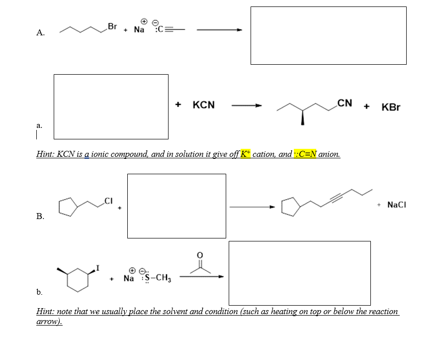 Br
+ Na :C
А.
+ KCN
CN
KBr
+
а.
Hint: KCN is a ionic compound, and in solution it give off K* cation, and -:C=N anion.
+ NaCI
В.
Na S-CH3
b.
Hint: note that we usually place the solvent and condition (such as heating on top or below the reaction
arrow).
