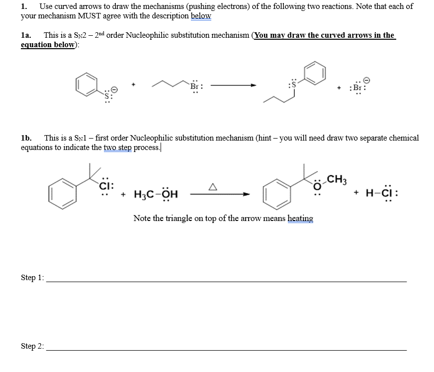 1. Use curved arrows to draw the mechanisms (pushing electrons) of the following two reactions. Note that each of
your mechanism MUST agree with the description below
la. This is a Sn2 – 2nd order Nucleophilic substitution mechanism (You may draw the curved arrows in the
equation below):
This is a SN1 – first order Nucleophilic substitution mechanism (hint – you will need draw two separate chemical
equations to indicate the two step process.
1b.
CH3
CI:
+ H;C-ÖH
+ H-ci:
Note the triangle on top of the arrow means heating
Step 1:
Step 2:
:0:
