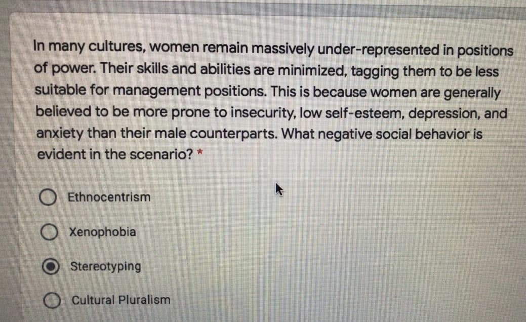 In many cultures, women remain massively under-represented in positions
of power. Their skills and abilities are minimized, tagging them to be less
suitable for management positions. This is because women are generally
believed to be more prone to insecurity, low self-esteem, depression, and
anxiety than their male counterparts. What negative social behavior is
evident in the scenario? *
Ethnocentrism
O Xenophobia
Stereotyping
Cultural Pluralism
