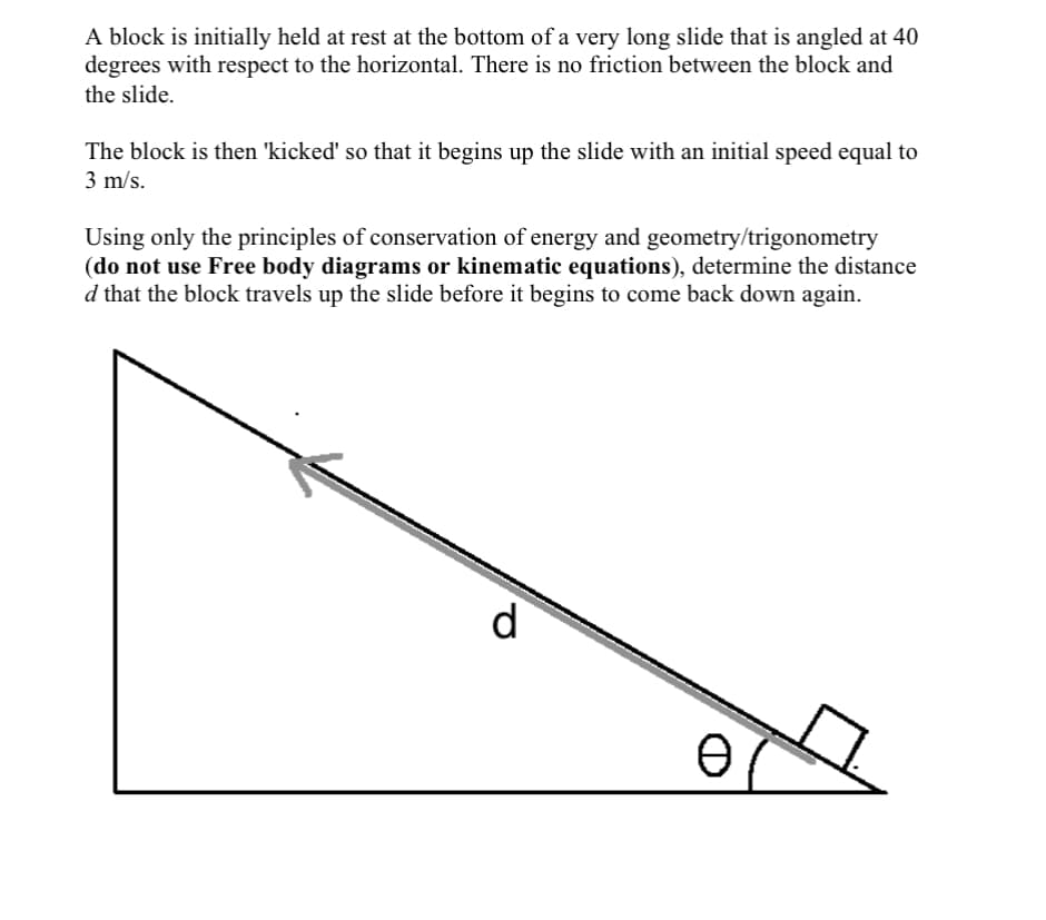 A block is initially held at rest at the bottom of a very long slide that is angled at 40
degrees with respect to the horizontal. There is no friction between the block and
the slide.
The block is then 'kicked' so that it begins up the slide with an initial speed equal to
3 m/s.
Using only the principles of conservation of energy and geometry/trigonometry
(do not use Free body diagrams or kinematic equations), determine the distance
d that the block travels up the slide before it begins to come back down again.
d
