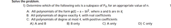 ### Problem Statement:

Determine which of the following sets is a subspace of \( P_n \) for an appropriate value of \( n \).

#### Options:

1. **A:** All polynomials of the form \( p(t) = a + bt^2 \), where \( a \) and \( b \) are in \( \mathbb{R} \)
2. **B:** All polynomials of degree exactly 4, with real coefficients.
3. **C:** All polynomials of degree at most 4, with positive coefficients.

#### Answer Choices:

- A) A and B
- B) B only
- C) A only
- D) C only