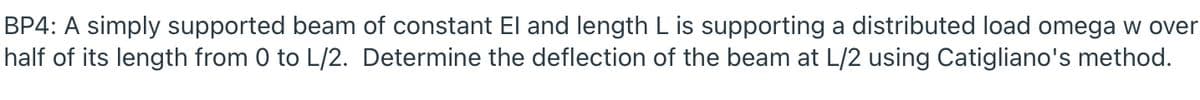 BP4: A simply supported beam of constant El and length L is supporting a distributed load omega w over
half of its length from 0 to L/2. Determine the deflection of the beam at L/2 using Catigliano's method.
